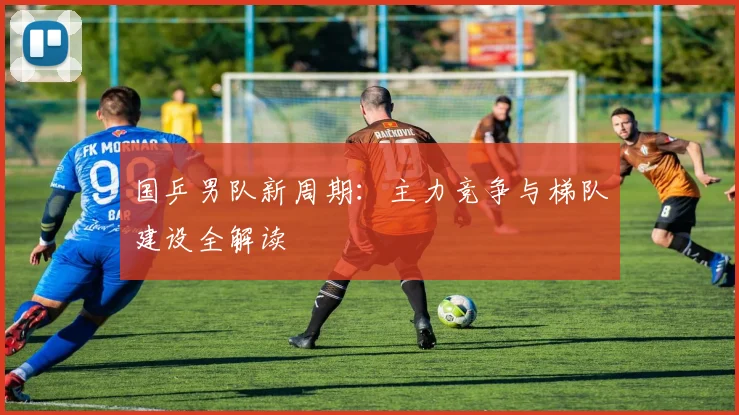 国乒男队新周期：主力竞争与梯队建设全解读