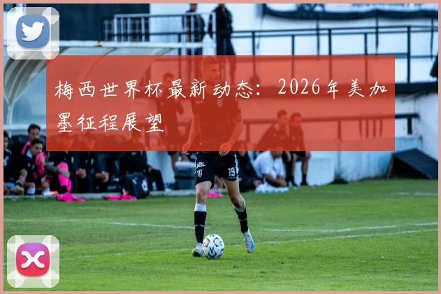 梅西世界杯最新动态:2026年美加墨征程展望