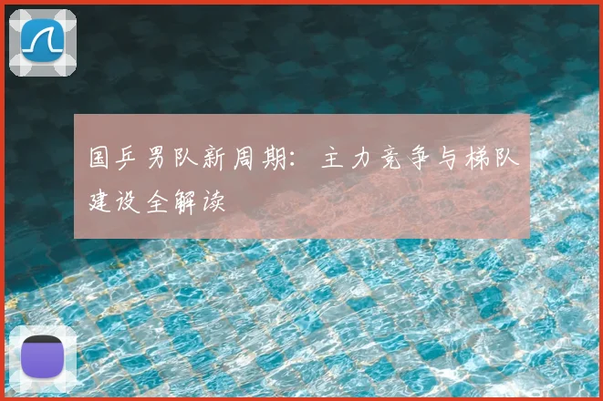 国乒男队新周期:主力竞争与梯队建设全解读
