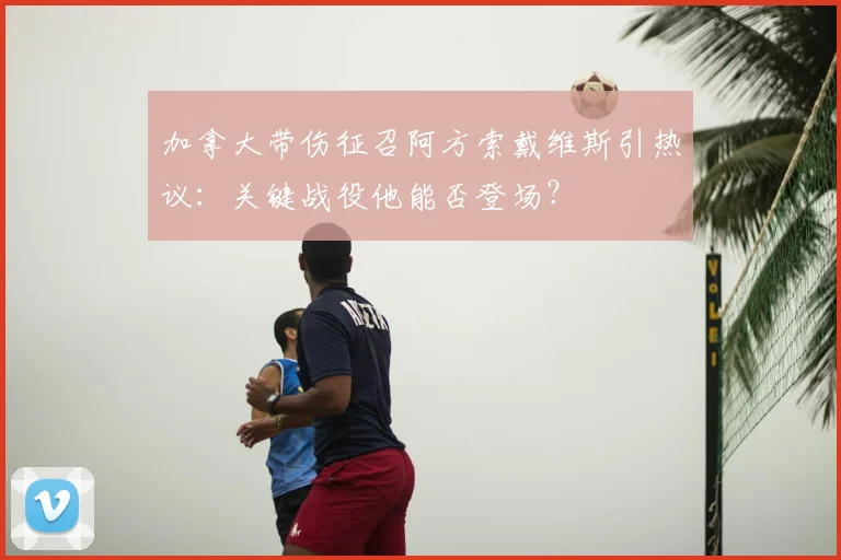 加拿大带伤征召阿方索戴维斯引热议：关键战役他能否登场？